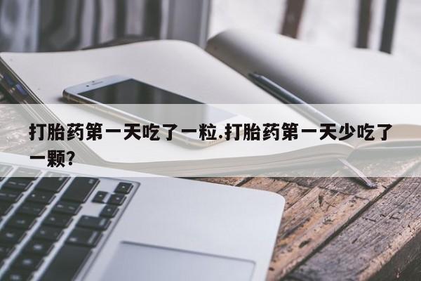 网上卖打胎药的微信号打胎药第一天吃了一粒.打胎药第一天少吃了一颗？