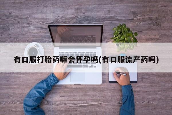 网上卖打胎药的微信号有口服打胎药嘛会怀孕吗(有口服流产药吗)