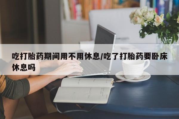 网上卖打胎药的微信号吃打胎药期间用不用休息/吃了打胎药要卧床休息吗