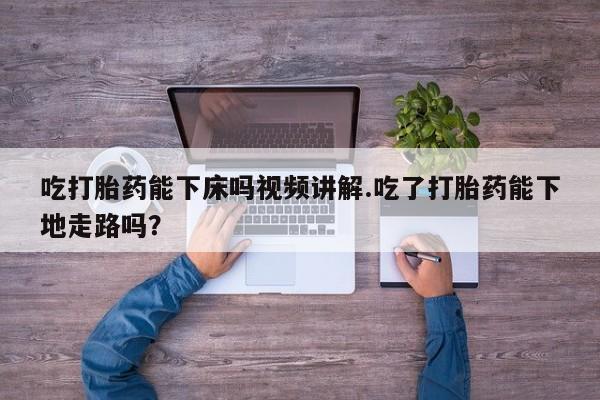 网上卖打胎药的微信号吃打胎药能下床吗视频讲解.吃了打胎药能下地走路吗？