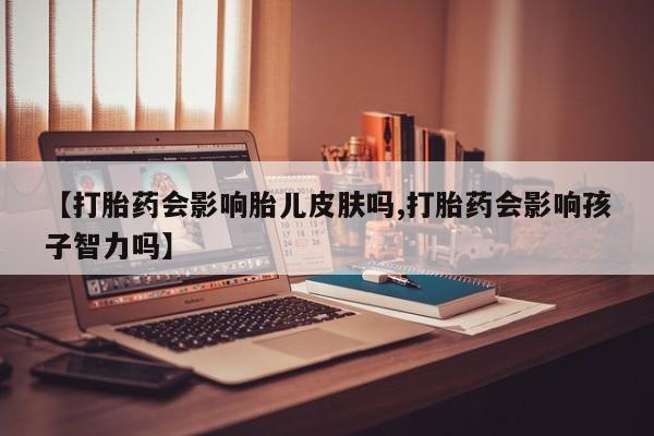 网上卖打胎药的微信号【打胎药会影响胎儿皮肤吗,打胎药会影响孩子智力吗】