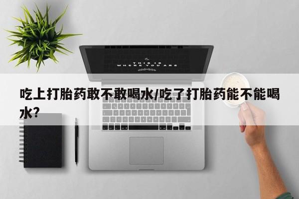 网上卖打胎药的微信号吃上打胎药敢不敢喝水/吃了打胎药能不能喝水?