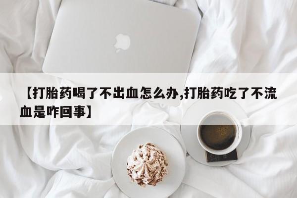 网上卖打胎药的微信号【打胎药喝了不出血怎么办,打胎药吃了不流血是咋回事】