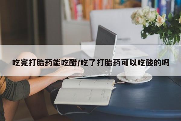 网上卖打胎药的微信号吃完打胎药能吃醋/吃了打胎药可以吃酸的吗