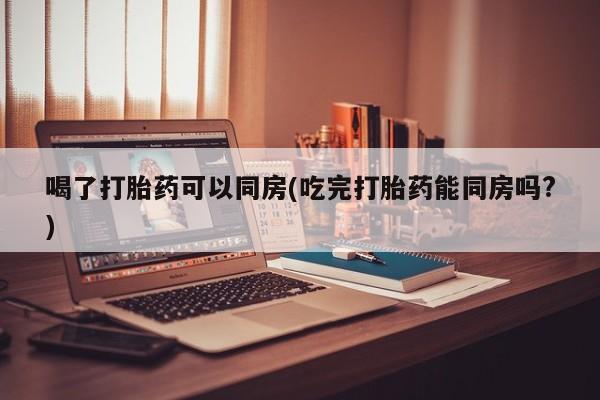 网上卖打胎药的微信号喝了打胎药可以同房(吃完打胎药能同房吗?)