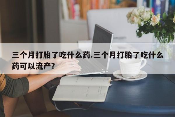 网上卖打胎药的微信号三个月打胎了吃什么药.三个月打胎了吃什么药可以流产？