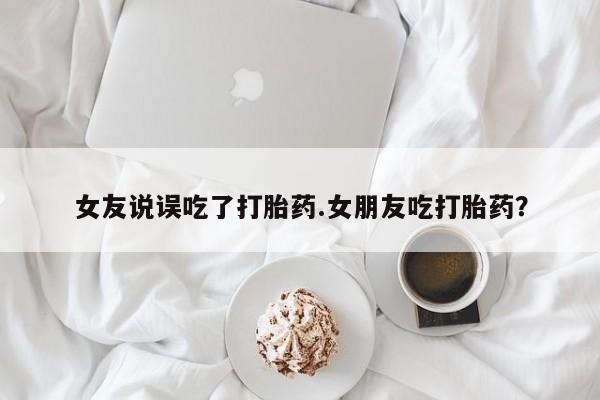 网上卖打胎药的微信号女友说误吃了打胎药.女朋友吃打胎药？