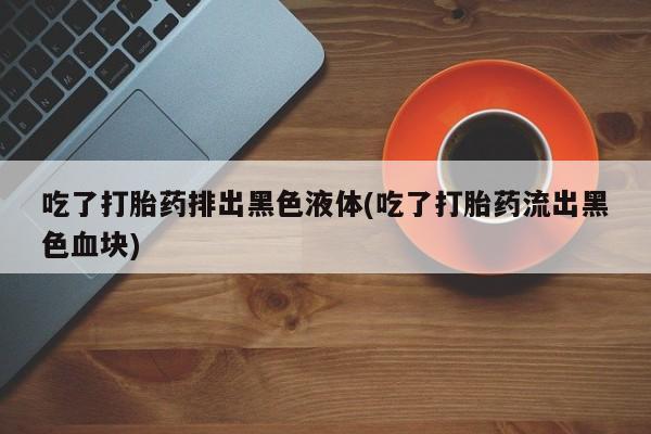 网上卖打胎药的微信号吃了打胎药排出黑色液体(吃了打胎药流出黑色血块)