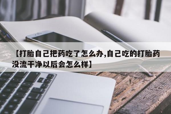 网上卖打胎药的微信号【打胎自己把药吃了怎么办,自己吃的打胎药没流干净以后会怎么样】