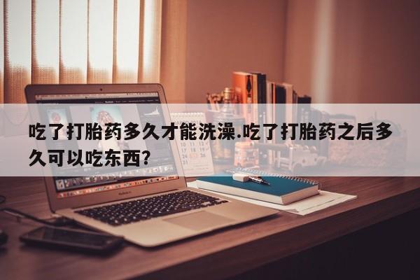网上卖打胎药的微信号吃了打胎药多久才能洗澡.吃了打胎药之后多久可以吃东西？
