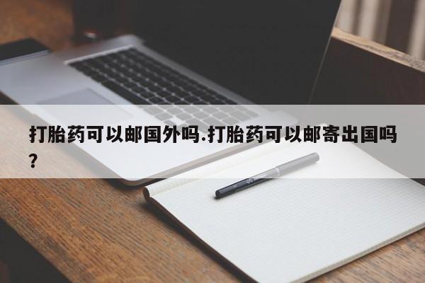 网上卖打胎药的微信号打胎药可以邮国外吗.打胎药可以邮寄出国吗？