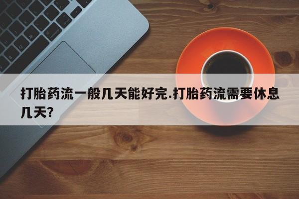 网上卖打胎药的微信号打胎药流一般几天能好完.打胎药流需要休息几天？