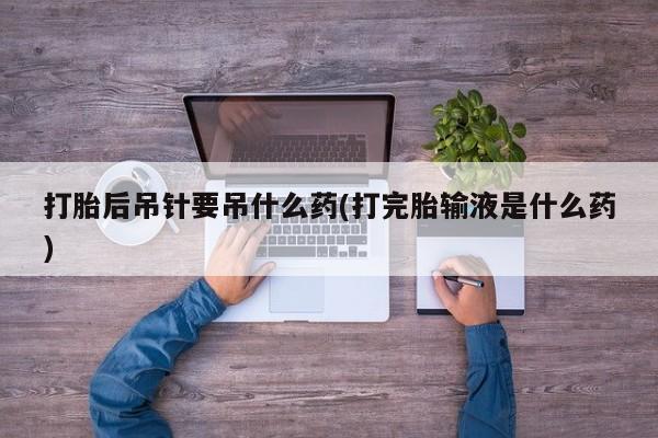 网上卖打胎药的微信号打胎后吊针要吊什么药(打完胎输液是什么药)