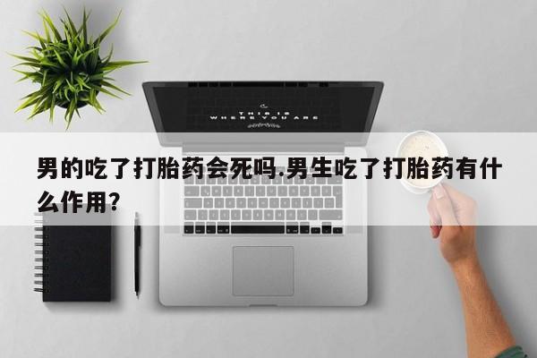 网上卖打胎药的微信号男的吃了打胎药会死吗.男生吃了打胎药有什么作用？