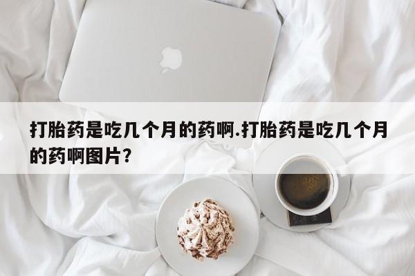 网上卖打胎药的微信号打胎药是吃几个月的药啊.打胎药是吃几个月的药啊图片？