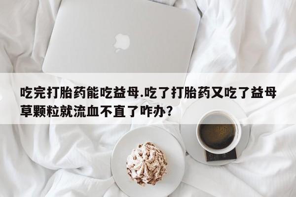 网上卖打胎药的微信号吃完打胎药能吃益母.吃了打胎药又吃了益母草颗粒就流血不直了咋办？