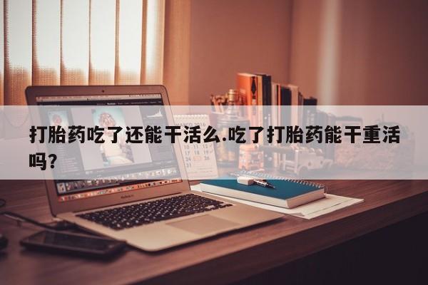 网上卖打胎药的微信号打胎药吃了还能干活么.吃了打胎药能干重活吗？
