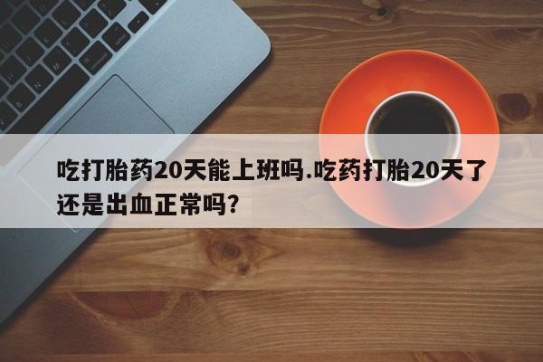 网上卖打胎药的微信号吃打胎药20天能上班吗.吃药打胎20天了还是出血正常吗？