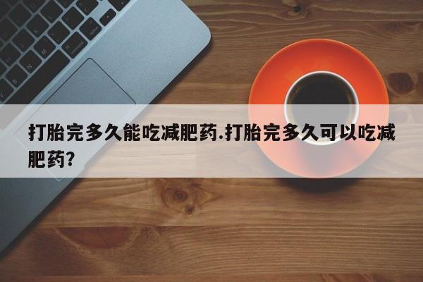 网上卖打胎药的微信号打胎完多久能吃减肥药.打胎完多久可以吃减肥药？