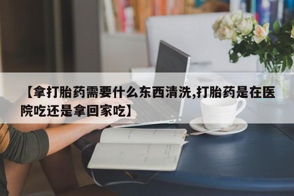 网上卖打胎药的微信号【拿打胎药需要什么东西清洗,打胎药是在医院吃还是拿回家吃】