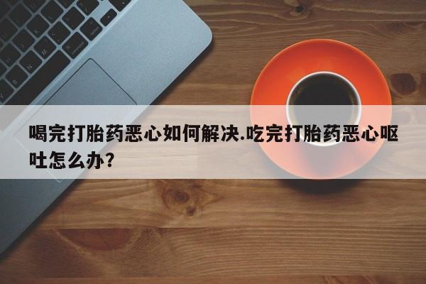 网上卖打胎药的微信号喝完打胎药恶心如何解决.吃完打胎药恶心呕吐怎么办？