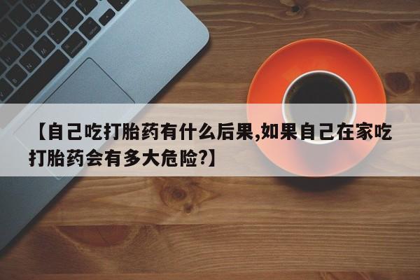 网上卖打胎药的微信号【自己吃打胎药有什么后果,如果自己在家吃打胎药会有多大危险?】