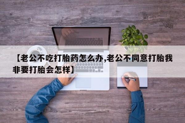 网上卖打胎药的微信号【老公不吃打胎药怎么办,老公不同意打胎我非要打胎会怎样】