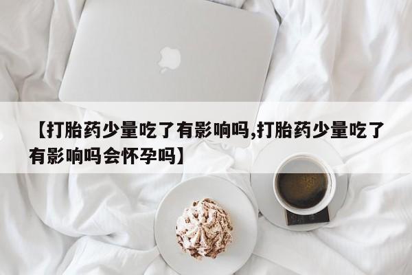 网上卖打胎药的微信号【打胎药少量吃了有影响吗,打胎药少量吃了有影响吗会怀孕吗】