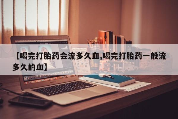 网上卖打胎药的微信号【喝完打胎药会流多久血,喝完打胎药一般流多久的血】