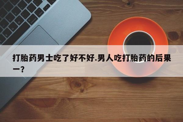 网上卖打胎药的微信号打胎药男士吃了好不好.男人吃打胎药的后果一？