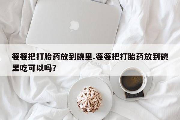 网上卖打胎药的微信号婆婆把打胎药放到碗里.婆婆把打胎药放到碗里吃可以吗？
