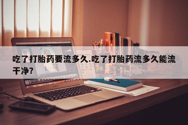网上卖打胎药的微信号吃了打胎药要流多久.吃了打胎药流多久能流干净？