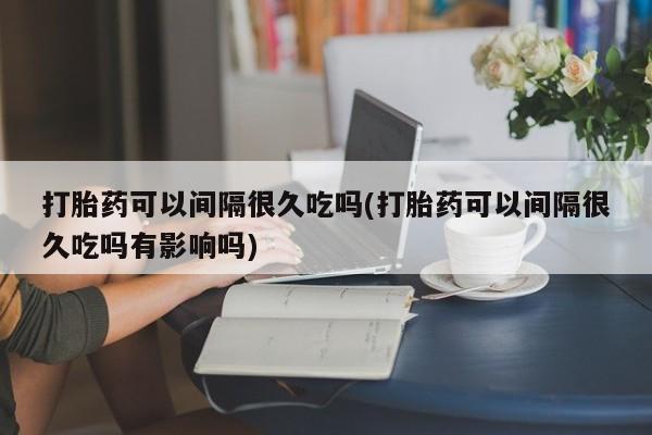网上卖打胎药的微信号打胎药可以间隔很久吃吗(打胎药可以间隔很久吃吗有影响吗)