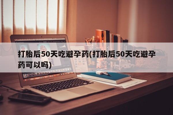 网上卖打胎药的微信号打胎后50天吃避孕药(打胎后50天吃避孕药可以吗)