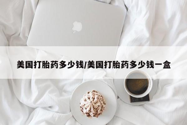 网上卖打胎药的微信号美国打胎药多少钱/美国打胎药多少钱一盒