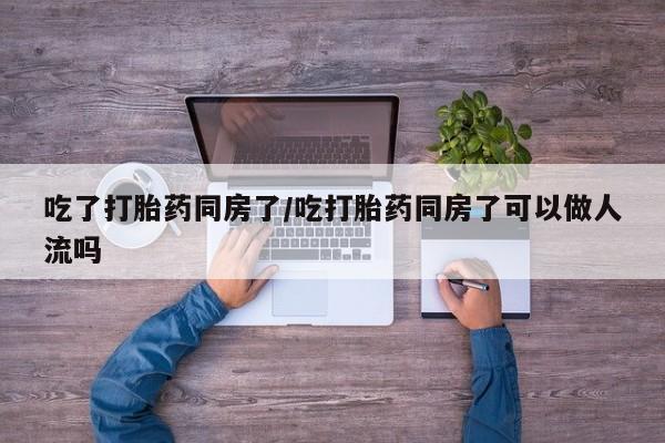 网上卖打胎药的微信号吃了打胎药同房了/吃打胎药同房了可以做人流吗
