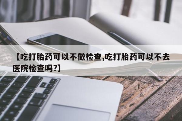 网上卖打胎药的微信号【吃打胎药可以不做检查,吃打胎药可以不去医院检查吗?】