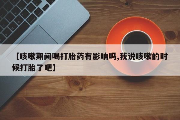 网上卖打胎药的微信号【咳嗽期间喝打胎药有影响吗,我说咳嗽的时候打胎了吧】