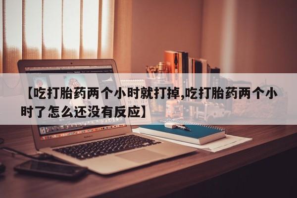 网上卖打胎药的微信号【吃打胎药两个小时就打掉,吃打胎药两个小时了怎么还没有反应】