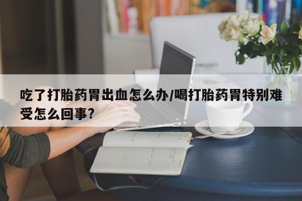 网上卖打胎药的微信号吃了打胎药胃出血怎么办/喝打胎药胃特别难受怎么回事?