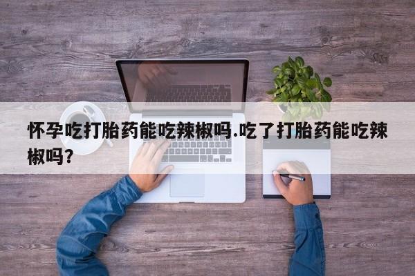 网上卖打胎药的微信号怀孕吃打胎药能吃辣椒吗.吃了打胎药能吃辣椒吗？