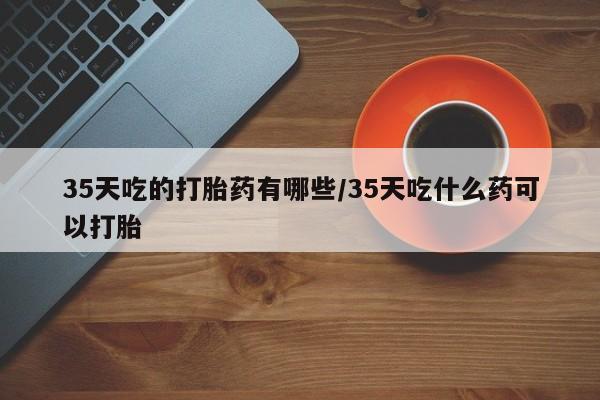 网上卖打胎药的微信号35天吃的打胎药有哪些/35天吃什么药可以打胎