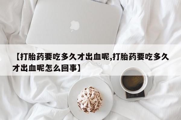 网上卖打胎药的微信号【打胎药要吃多久才出血呢,打胎药要吃多久才出血呢怎么回事】