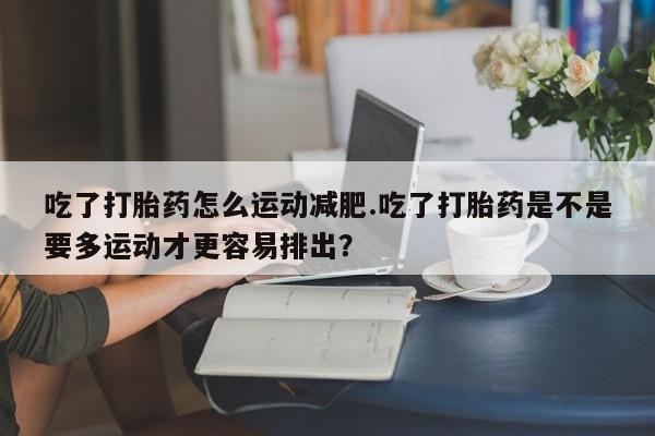 网上卖打胎药的微信号吃了打胎药怎么运动减肥.吃了打胎药是不是要多运动才更容易排出？