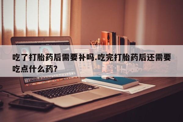 网上卖打胎药的微信号吃了打胎药后需要补吗.吃完打胎药后还需要吃点什么药？
