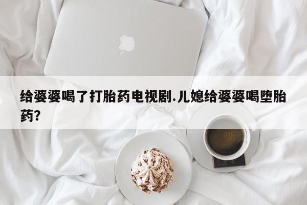 网上卖打胎药的微信号给婆婆喝了打胎药电视剧.儿媳给婆婆喝堕胎药？