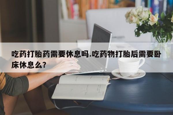 网上卖打胎药的微信号吃药打胎药需要休息吗.吃药物打胎后需要卧床休息么？