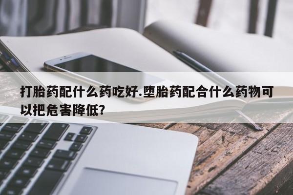 网上卖打胎药的微信号打胎药配什么药吃好.堕胎药配合什么药物可以把危害降低？