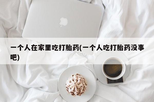 网上卖打胎药的微信号一个人在家里吃打胎药(一个人吃打胎药没事吧)