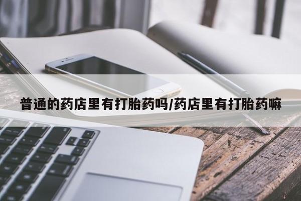 网上卖打胎药的微信号普通的药店里有打胎药吗/药店里有打胎药嘛
